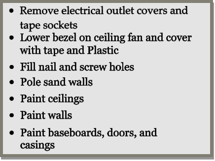 •	Remove electrical outlet covers and tape sockets  •	Lower bezel on ceiling fan and cover with tape and Plastic •	Fill nail and screw holes •	Pole sand walls •	Paint ceilings  •	Paint walls •	Paint baseboards, doors, and casings